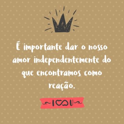 Frase de Amor - É importante dar o nosso amor independentemente do que encontramos como reação.